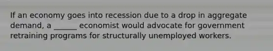 If an economy goes into recession due to a drop in aggregate demand, a ______ economist would advocate for government retraining programs for structurally unemployed workers.