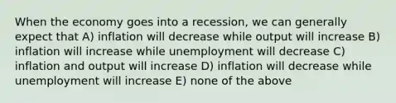 When the economy goes into a recession, we can generally expect that A) inflation will decrease while output will increase B) inflation will increase while unemployment will decrease C) inflation and output will increase D) inflation will decrease while unemployment will increase E) none of the above