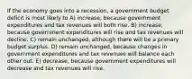 If the economy goes into a recession, a government budget deficit is most likely to A) increase, because government expenditures and tax revenues will both rise. B) increase, because government expenditures will rise and tax revenues will decline. C) remain unchanged, although there will be a primary budget surplus. D) remain unchanged, because changes in government expenditures and tax revenues will balance each other out. E) decrease, because government expenditures will decrease and tax revenues will rise.