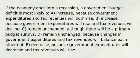 If the economy goes into a recession, a government budget deficit is most likely to A) increase, because government expenditures and tax revenues will both rise. B) increase, because government expenditures will rise and tax revenues will decline. C) remain unchanged, although there will be a primary budget surplus. D) remain unchanged, because changes in government expenditures and tax revenues will balance each other out. E) decrease, because government expenditures will decrease and tax revenues will rise.