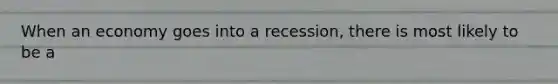 When an economy goes into a recession, there is most likely to be a