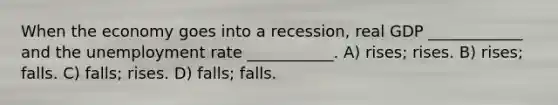 When the economy goes into a recession, real GDP ____________ and the unemployment rate ___________. A) rises; rises. B) rises; falls. C) falls; rises. D) falls; falls.