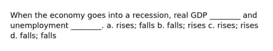 When the economy goes into a recession, real GDP ________ and unemployment ________. a. rises; falls b. falls; rises c. rises; rises d. falls; falls