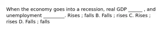 When the economy goes into a recession, real GDP ______ , and unemployment _________. Rises ; falls B. Falls ; rises C. Rises ; rises D. Falls ; falls