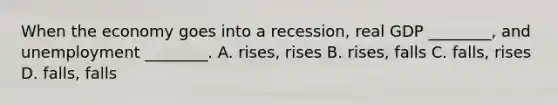 When the economy goes into a recession, real GDP ________, and unemployment ________. A. rises, rises B. rises, falls C. falls, rises D. falls, falls