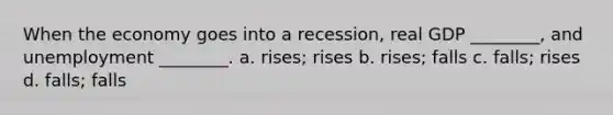 When the economy goes into a recession, real GDP ________, and unemployment ________. a. rises; rises b. rises; falls c. falls; rises d. falls; falls