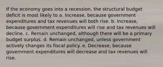 If the economy goes into a recession, the structural budget deficit is most likely to a. Increase, because government expenditures and tax revenues will both rise. b. Increase, because government expenditures will rise and tax revenues will decline. c. Remain unchanged, although there will be a primary budget surplus. d. Remain unchanged, unless government actively changes its <a href='https://www.questionai.com/knowledge/kPTgdbKdvz-fiscal-policy' class='anchor-knowledge'>fiscal policy</a>. e. Decrease, because government expenditures will decrease and tax revenues will rise.