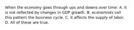 When the economy goes through ups and downs over time: A. it is not reflected by changes in GDP growth. B. economists call this pattern the business cycle. C. it affects the supply of labor. D. All of these are true.