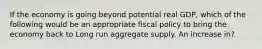 If the economy is going beyond potential real GDP, which of the following would be an appropriate fiscal policy to bring the economy back to Long run aggregate supply. An increase in?