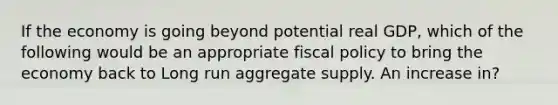 If the economy is going beyond potential real GDP, which of the following would be an appropriate fiscal policy to bring the economy back to Long run aggregate supply. An increase in?