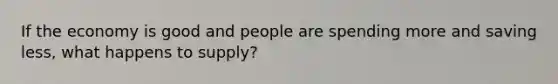 If the economy is good and people are spending more and saving less, what happens to supply?