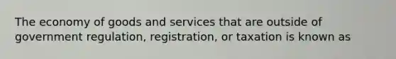 The economy of goods and services that are outside of government regulation, registration, or taxation is known as