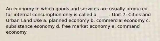 An economy in which goods and services are usually produced for internal consumption only is called a _____. Unit 7: Cities and Urban Land Use a. planned economy b. commercial economy c. subsistence economy d. free market economy e. command economy