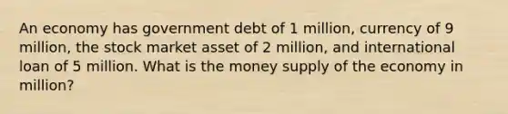 An economy has government debt of 1 million, currency of 9 million, the stock market asset of 2 million, and international loan of 5 million. What is the money supply of the economy in million?