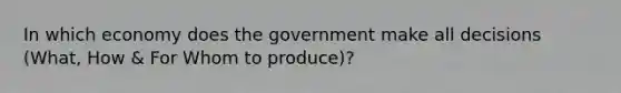 In which economy does the government make all decisions (What, How & For Whom to produce)?