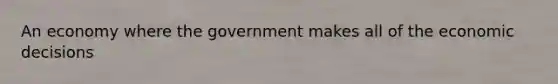 An economy where the government makes all of the economic decisions