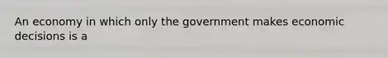 An economy in which only the government makes economic decisions is a