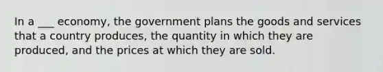 In a ___ economy, the government plans the goods and services that a country produces, the quantity in which they are produced, and the prices at which they are sold.