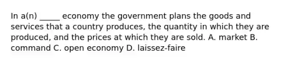 In a(n) _____ economy the government plans the goods and services that a country produces, the quantity in which they are produced, and the prices at which they are sold. A. market B. command C. open economy D. laissez-faire