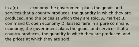 In a(n) _____ economy the government plans the goods and services that a country produces, the quantity in which they are produced, and the prices at which they are sold. A. market B. command C. open economy D. laissez-faire In a pure command economy, the government plans the goods and services that a country produces, the quantity in which they are produced, and the prices at which they are sold.