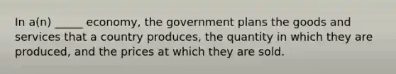 In a(n) _____ economy, the government plans the goods and services that a country produces, the quantity in which they are produced, and the prices at which they are sold.