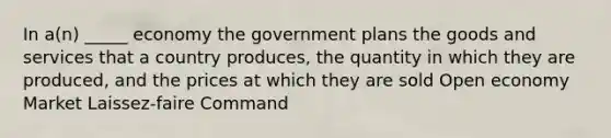 In a(n) _____ economy the government plans the goods and services that a country produces, the quantity in which they are produced, and the prices at which they are sold Open economy Market Laissez-faire Command