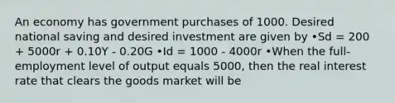 An economy has government purchases of 1000. Desired national saving and desired investment are given by •Sd = 200 + 5000r + 0.10Y - 0.20G •Id = 1000 - 4000r •When the full-employment level of output equals 5000, then the real interest rate that clears the goods market will be