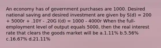 An economy has of government purchases are 1000. Desired national saving and desired investment are given by S(d) = 200 + 5000r + .10Y - .20G I(d) = 1000 - 4000r When the full-employment level of output equals 5000, then the real interest rate that clears the goods market will be a.1.11% b.5.56% c.16.67% d.21.11%