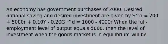 An economy has government purchases of 2000. Desired national saving and desired investment are given by S^d = 200 + 5000r + 0.10Y - 0.20G I^d = 1000 - 4000r When the full-employment level of output equals 5000, then the level of investment when the goods market is in equilibrium will be