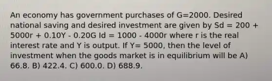 An economy has government purchases of G=2000. Desired national saving and desired investment are given by Sd = 200 + 5000r + 0.10Y - 0.20G Id = 1000 - 4000r where r is the real interest rate and Y is output. If Y= 5000, then the level of investment when the goods market is in equilibrium will be A) 66.8. B) 422.4. C) 600.0. D) 688.9.