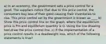 a) In an​ economy, the government sets a price control for a good. The suppliers notice that due to this price​ control, the consumers buy less of their good causing their inventories to rise. This price control set by the government is known as ____ b) Show this price control line on the​ graph, where the equilibrium price is Pm and equilibrium quantity is Q. Using the line drawing tool​,draw the price control line. c) If the implementation of a price control results in a deadweight​ loss, which of the following statements is​ true?