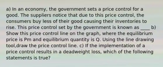 a) In an​ economy, the government sets a price control for a good. The suppliers notice that due to this price​ control, the consumers buy less of their good causing their inventories to rise. This price control set by the government is known as ____ b) Show this price control line on the​ graph, where the equilibrium price is Pm and equilibrium quantity is Q. Using the line drawing tool​,draw the price control line. c) If the implementation of a price control results in a deadweight​ loss, which of the following statements is​ true?