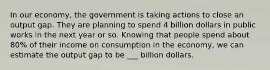 In our economy, the government is taking actions to close an output gap. They are planning to spend 4 billion dollars in public works in the next year or so. Knowing that people spend about 80% of their income on consumption in the economy, we can estimate the output gap to be ___ billion dollars.