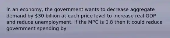 In an economy, the government wants to decrease aggregate demand by 30 billion at each price level to increase real GDP and reduce unemployment. If the MPC is 0.8 then it could reduce government spending by