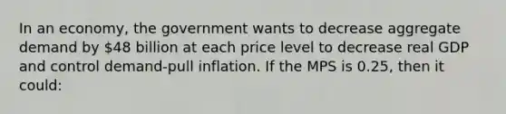 In an economy, the government wants to decrease aggregate demand by 48 billion at each price level to decrease real GDP and control demand-pull inflation. If the MPS is 0.25, then it could: