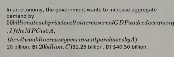 In an economy, the government wants to increase aggregate demand by 50 billion at each price level to increase real GDP and reduce unemployment. If the MPC is 0.6, then it would increase government purchases by A)10 billion. B) 20 billion. C)31.25 billion. D) 40.50 billion.