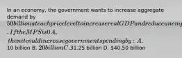 In an economy, the government wants to increase aggregate demand by 50 billion at each price level to increase real GDP and reduce unemployment. If the MPS is 0.4, then it could increase government spending by: A.10 billion B. 20 billion C.31.25 billion D. 40.50 billion