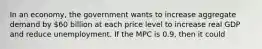 In an economy, the government wants to increase aggregate demand by 60 billion at each price level to increase real GDP and reduce unemployment. If the MPC is 0.9, then it could