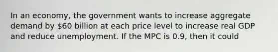 In an economy, the government wants to increase aggregate demand by 60 billion at each price level to increase real GDP and reduce unemployment. If the MPC is 0.9, then it could