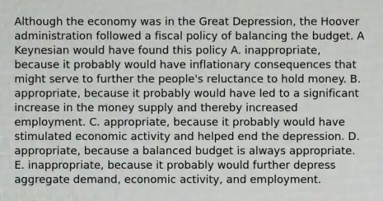 Although the economy was in the Great Depression, the Hoover administration followed a fiscal policy of balancing the budget. A Keynesian would have found this policy A. inappropriate, because it probably would have inflationary consequences that might serve to further the people's reluctance to hold money. B. appropriate, because it probably would have led to a significant increase in the money supply and thereby increased employment. C. appropriate, because it probably would have stimulated economic activity and helped end the depression. D. appropriate, because a balanced budget is always appropriate. E. inappropriate, because it probably would further depress aggregate demand, economic activity, and employment.