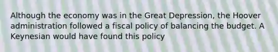 Although the economy was in the Great Depression, the Hoover administration followed a <a href='https://www.questionai.com/knowledge/kPTgdbKdvz-fiscal-policy' class='anchor-knowledge'>fiscal policy</a> of balancing the budget. A Keynesian would have found this policy