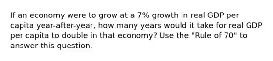 If an economy were to grow at a 7% growth in real GDP per capita year-after-year, how many years would it take for real GDP per capita to double in that economy? Use the "Rule of 70" to answer this question.