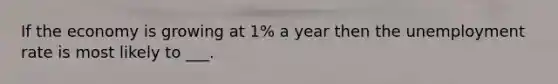 If the economy is growing at 1% a year then the unemployment rate is most likely to ___.