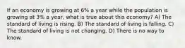 If an economy is growing at 6% a year while the population is growing at 3% a year, what is true about this economy? A) The standard of living is rising. B) The standard of living is falling. C) The standard of living is not changing. D) There is no way to know.