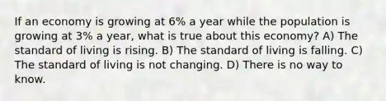 If an economy is growing at 6% a year while the population is growing at 3% a year, what is true about this economy? A) The standard of living is rising. B) The standard of living is falling. C) The standard of living is not changing. D) There is no way to know.