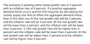 The economy is growing atthe Solow growth rate of 3 percent with an inflation rate of 4 percent. If a positive aggregate demand shock occurs and the Fed responds by decreasing the money supply but fails to offset the aggregate demand shock, then in the short run A) the real growth rate will be 3 percent, and the inflation rate will be 4 percent. B) the real growth rate will be lower than 3 percent, and the inflation rate will be lower than 4 percent. C) the real growth rate will be higher than 3 percent and the inflation rate will be lower than 4 percent. D) the real growth rate will be higher than 3 percent and the inflation rate will be higher than 4 percent.