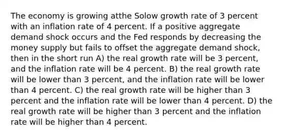 The economy is growing atthe Solow growth rate of 3 percent with an inflation rate of 4 percent. If a positive aggregate demand shock occurs and the Fed responds by decreasing the money supply but fails to offset the aggregate demand shock, then in the short run A) the real growth rate will be 3 percent, and the inflation rate will be 4 percent. B) the real growth rate will be lower than 3 percent, and the inflation rate will be lower than 4 percent. C) the real growth rate will be higher than 3 percent and the inflation rate will be lower than 4 percent. D) the real growth rate will be higher than 3 percent and the inflation rate will be higher than 4 percent.