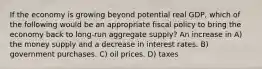 If the economy is growing beyond potential real GDP, which of the following would be an appropriate fiscal policy to bring the economy back to long-run aggregate supply? An increase in A) the money supply and a decrease in interest rates. B) government purchases. C) oil prices. D) taxes