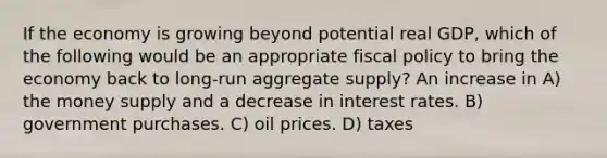 If the economy is growing beyond potential real GDP, which of the following would be an appropriate <a href='https://www.questionai.com/knowledge/kPTgdbKdvz-fiscal-policy' class='anchor-knowledge'>fiscal policy</a> to bring the economy back to long-run aggregate supply? An increase in A) the money supply and a decrease in interest rates. B) government purchases. C) oil prices. D) taxes