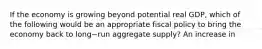 If the economy is growing beyond potential real​ GDP, which of the following would be an appropriate fiscal policy to bring the economy back to long−run aggregate​ supply? An increase in